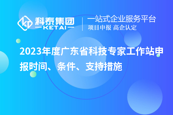 2023年度廣東省科技專家工作站申報時間、條件、扶持措施