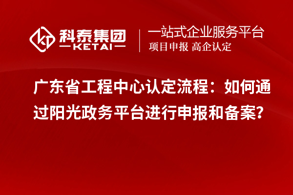 廣東省工程中心認定流程：如何通過陽光政務平臺進行申報和備案？