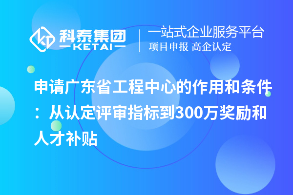 申請廣東省工程中心的作用和條件：從認(rèn)定評審指標(biāo)到300萬獎勵和人才補貼