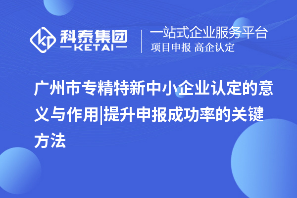 廣州市專精特新中小企業(yè)認定的意義與作用 | 提升申報成功率的關(guān)鍵方法