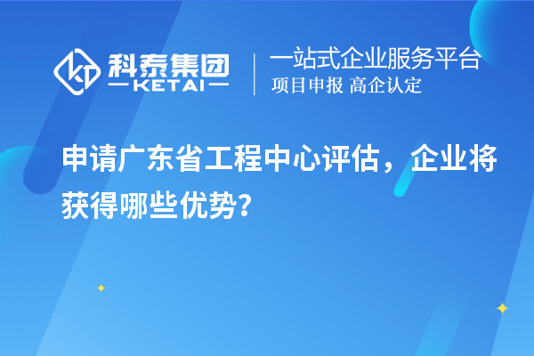 申請廣東省工程中心評估，企業將獲得哪些優勢？