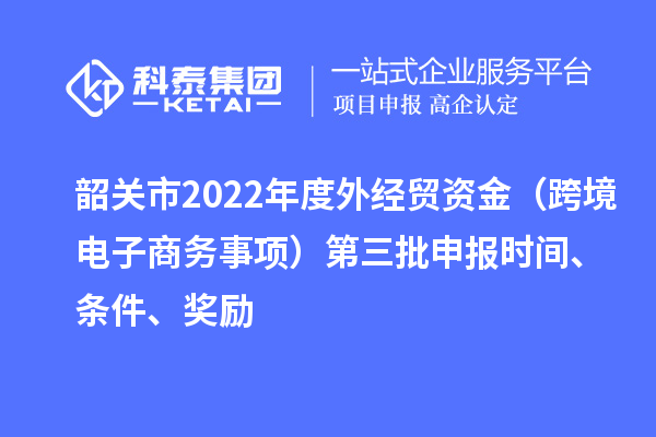 韶關市2022年度外經貿資金（跨境電子商務事項）第三批申報時間、條件、獎勵