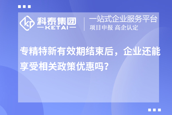 專精特新有效期結束后，企業還能享受相關政策優惠嗎？