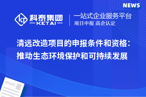 清遠改造項目的申報條件和資格：推動生態環境保護和可持續發展