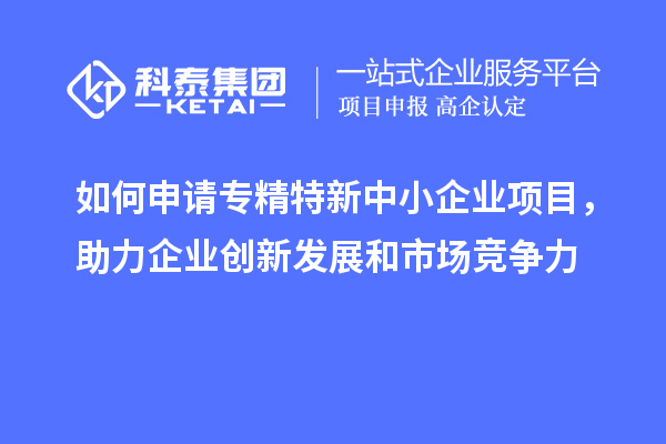 如何申請專精特新中小企業(yè)項目，助力企業(yè)創(chuàng)新發(fā)展和市場競爭力