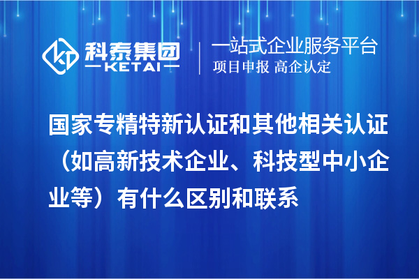 國家專精特新認(rèn)證和其他相關(guān)認(rèn)證（如高新技術(shù)企業(yè)、科技型中小企業(yè)等）有什么區(qū)別和聯(lián)系