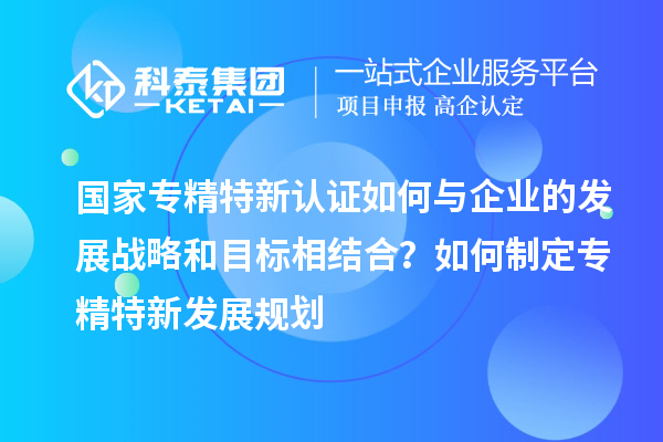 國家專精特新認證如何與企業的發展戰略和目標相結合？如何制定專精特新發展規劃