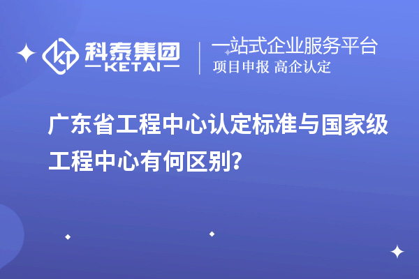 廣東省工程中心認定標準與國家級工程中心有何區別？