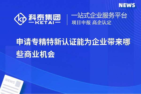 申請專精特新認(rèn)證能為企業(yè)帶來哪些商業(yè)機(jī)會