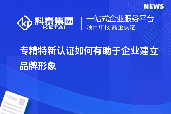 專精特新認證如何有助于企業建立品牌形象