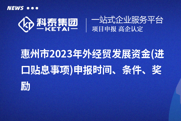 惠州市2023年外經(jīng)貿(mào)發(fā)展資金(進口貼息事項)申報時間、條件、獎勵