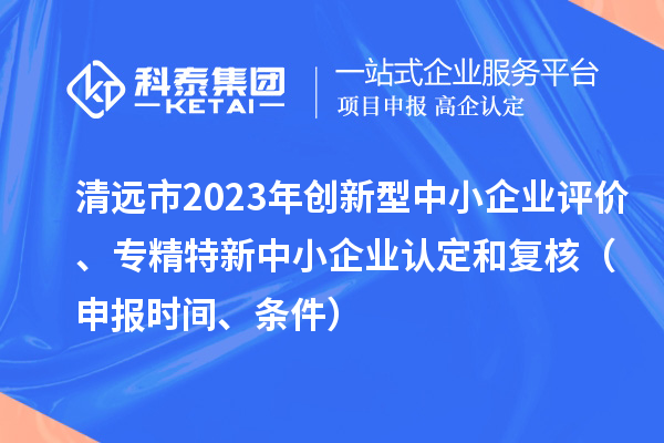 清遠市2023年創新型中小企業評價、專精特新中小企業認定和復核（申報時間、條件）