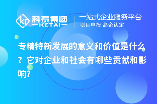 專精特新發展的意義和價值是什么？它對企業和社會有哪些貢獻和影響？