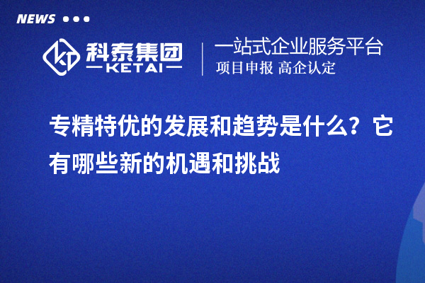 專精特優的發展和趨勢是什么？它有哪些新的機遇和挑戰