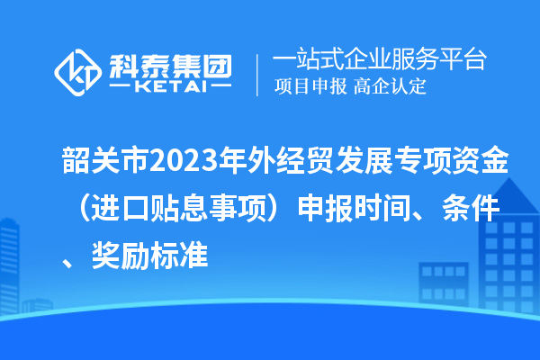 韶關市2023年外經貿發展專項資金（進口貼息事項）申報時間、條件、獎勵標準