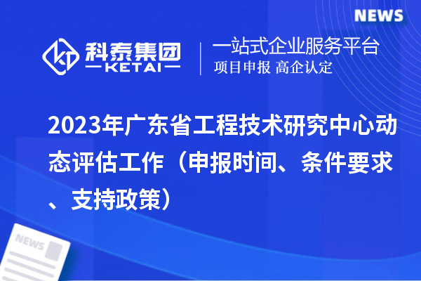 2023年廣東省工程技術研究中心動態評估工作（申報時間、條件要求、支持政策）