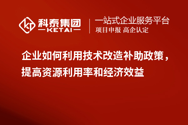 企業如何利用技術改造補助政策，提高資源利用率和經濟效益