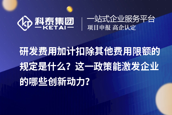 研發(fā)費用加計扣除其他費用限額的規(guī)定是什么？這一政策能激發(fā)企業(yè)的哪些創(chuàng)新動力？