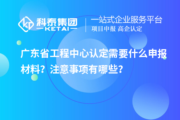 廣東省工程中心認定需要什么申報材料？注意事項有哪些？