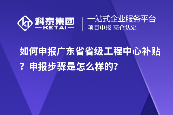 如何申報廣東省省級工程中心補貼？申報步驟是怎么樣的？