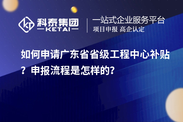 如何申請廣東省省級工程中心補貼？申報流程是怎樣的？