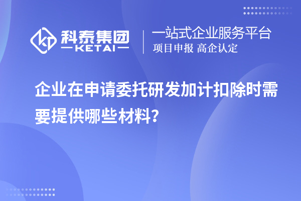 企業在申請委托研發加計扣除時需要提供哪些材料？