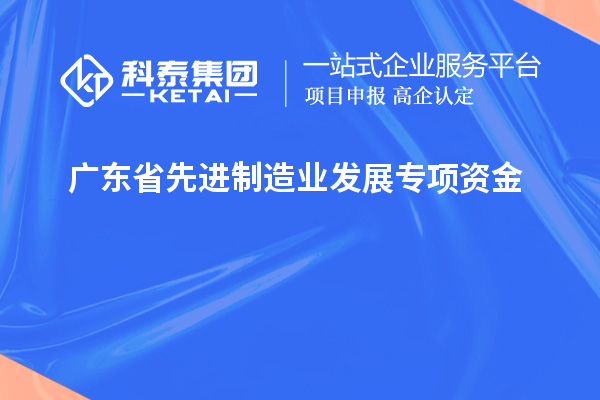 廣東省先進制造業發展專項資金的申報條件和流程是什么？技術改造和創新能給企業帶來哪些效益？