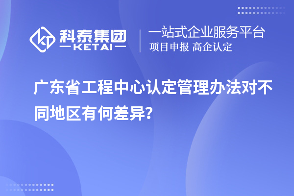 廣東省工程中心認定管理辦法對不同地區有何差異？