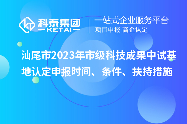 汕尾市2023年市級科技成果中試基地認定申報時間、條件、扶持措施