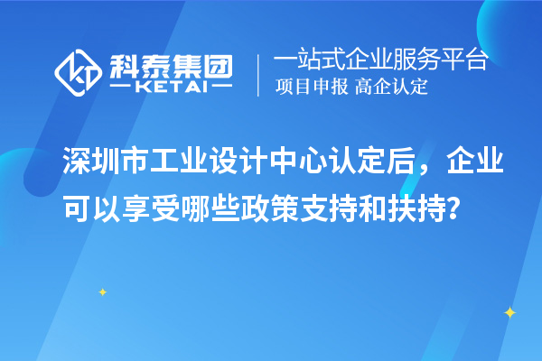 深圳市工業(yè)設(shè)計(jì)中心認(rèn)定后，企業(yè)可以享受哪些政策支持和扶持？