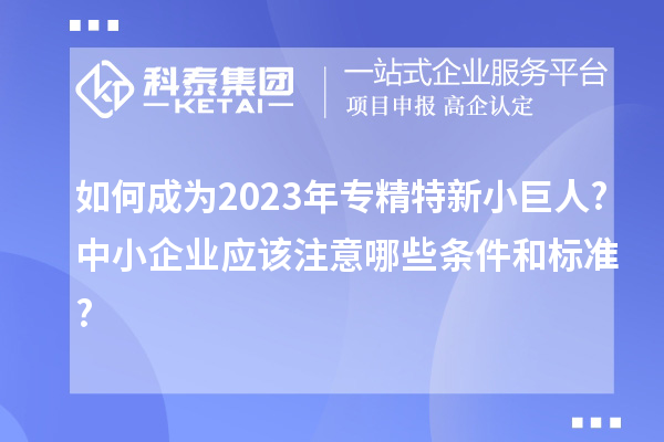 如何成為2023年專精特新小巨人?中小企業(yè)應該注意哪些條件和標準?