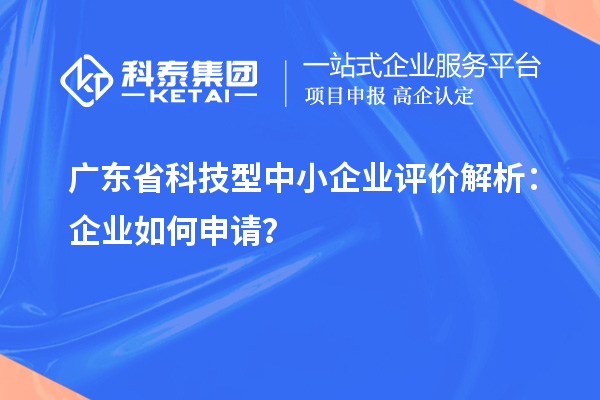 廣東省科技型中小企業評價解析：企業如何申請？