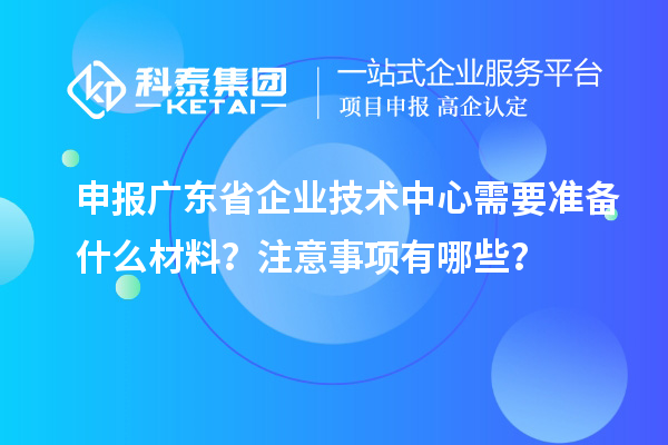 申報廣東省企業技術中心需要準備什么材料？注意事項有哪些？