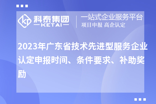 2023年廣東省技術先進型服務企業(yè)認定申報時間、條件要求、補助獎勵