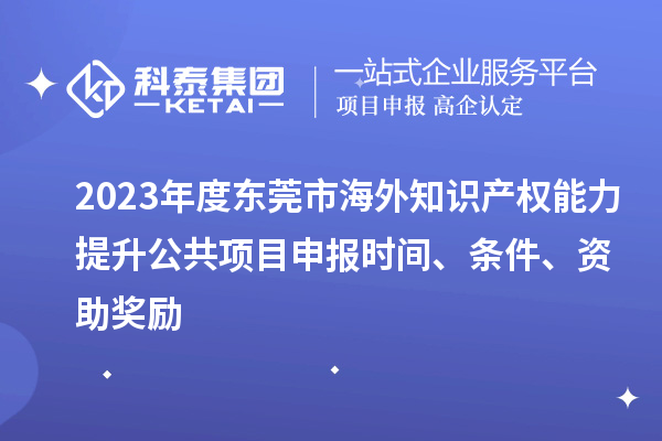 2023年度東莞市海外知識產權能力提升公共項目申報時間、條件、資助獎勵