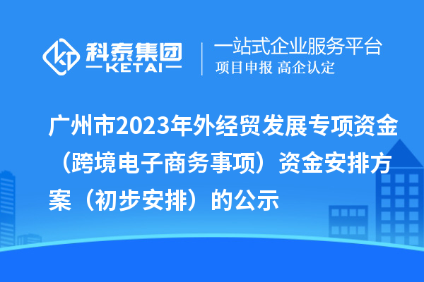 廣州市2023年外經貿發展專項資金（跨境電子商務事項）資金安排方案（初步安排）的公示