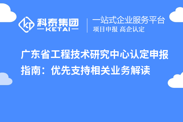 廣東省工程技術研究中心認定申報指南：優先支持相關業務解讀