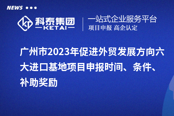 廣州市2023年促進外貿發展方向六大進口基地項目申報時間、條件、補助獎勵