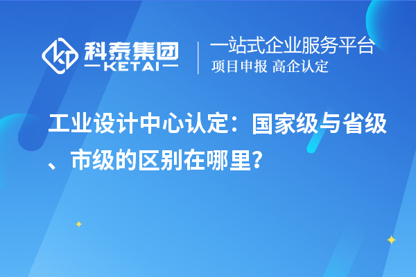 工業(yè)設(shè)計中心認(rèn)定：國家級與省級、市級的區(qū)別在哪里？