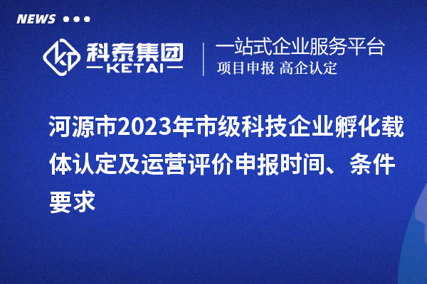 河源市2023年市級科技企業孵化載體認定及運營評價申報時間、條件要求