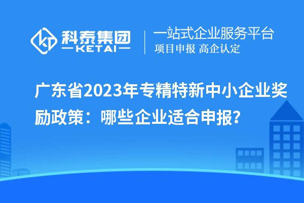 廣東省2023年專精特新中小企業(yè)獎勵政策：哪些企業(yè)適合申報？