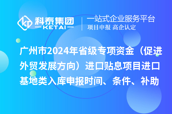 廣州市2024年省級專項資金（促進外貿發展方向）進口貼息項目進口基地類入庫申報時間、條件、補助獎勵