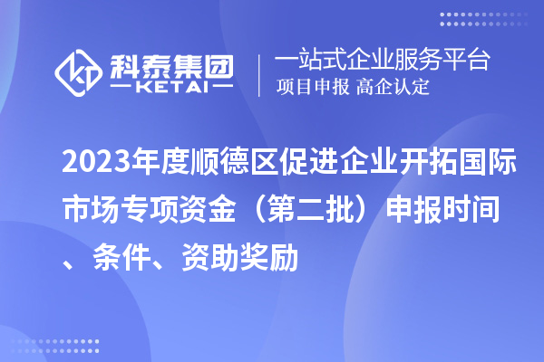 2023年度順德區促進企業開拓國際市場專項資金（第二批）申報時間、條件、資助獎勵