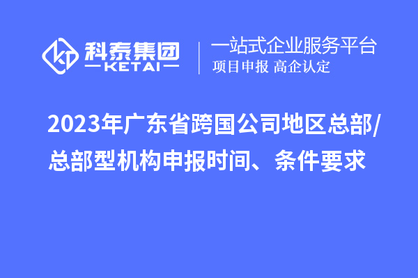 2023年廣東省跨國公司地區總部/總部型機構申報時間、條件要求