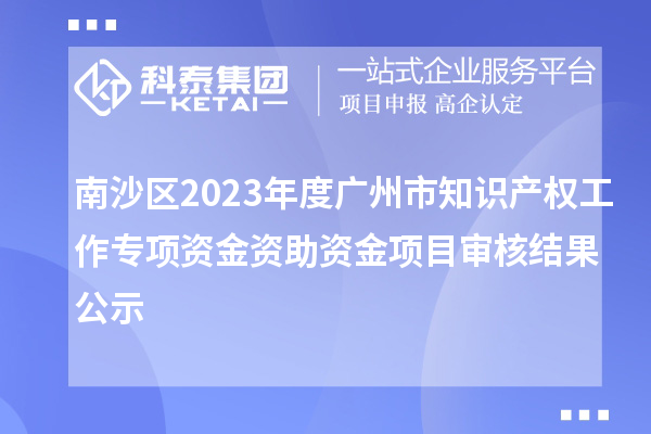 南沙區2023年度廣州市知識產權工作專項資金資助資金項目審核結果公示