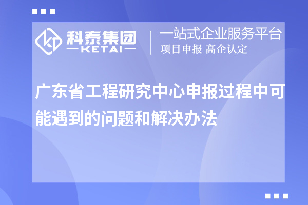 廣東省工程研究中心申報過程中可能遇到的問題和解決辦法