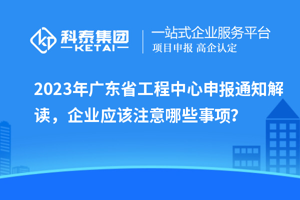 2023年廣東省工程中心申報通知解讀，企業應該注意哪些事項？