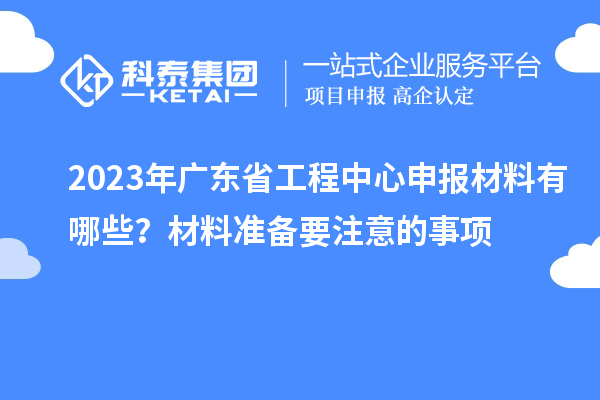 2023年廣東省工程中心申報材料有哪些？材料準備要注意的事項