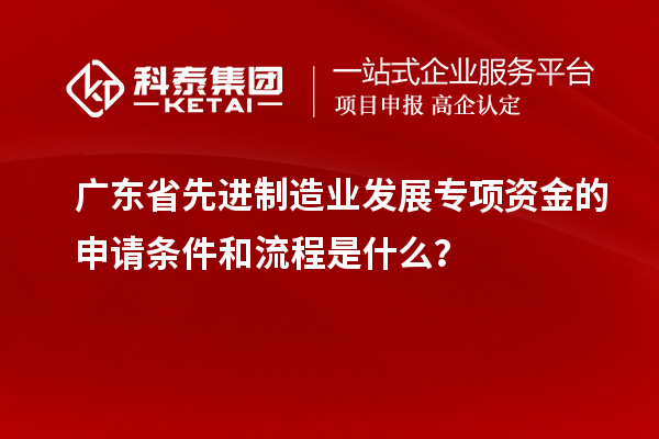 廣東省先進制造業發展專項資金的申請條件和流程是什么？