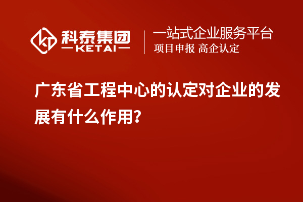 廣東省工程中心的認(rèn)定對(duì)企業(yè)的發(fā)展有什么作用？